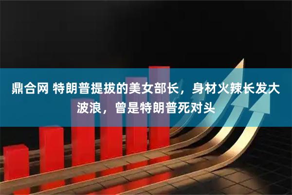 鼎合网 特朗普提拔的美女部长,身材火辣长发大波浪,曾是特朗普死对头