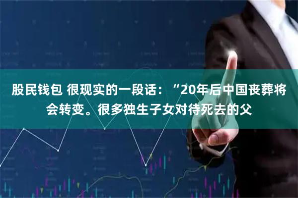 股民钱包 很现实的一段话：“20年后中国丧葬将会转变。很多独生子女对待死去的父
