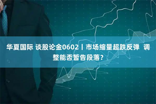 华夏国际 谈股论金0602丨市场缩量超跌反弹  调整能否暂告段落？