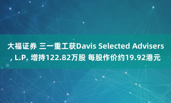 大福证券 三一重工获Davis Selected Advisers, L.P. 增持122.82万股 每股作价约19.92港元