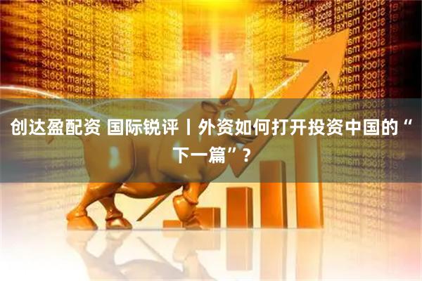 创达盈配资 国际锐评丨外资如何打开投资中国的“下一篇”？