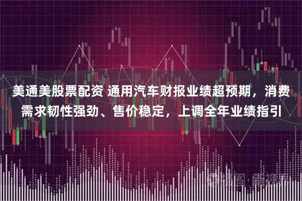 美通美股票配资 通用汽车财报业绩超预期，消费需求韧性强劲、售价稳定，上调全年业绩指引