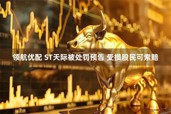 领航优配 ST天际被处罚预告 受损股民可索赔
