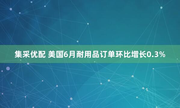 集采优配 美国6月耐用品订单环比增长0.3%